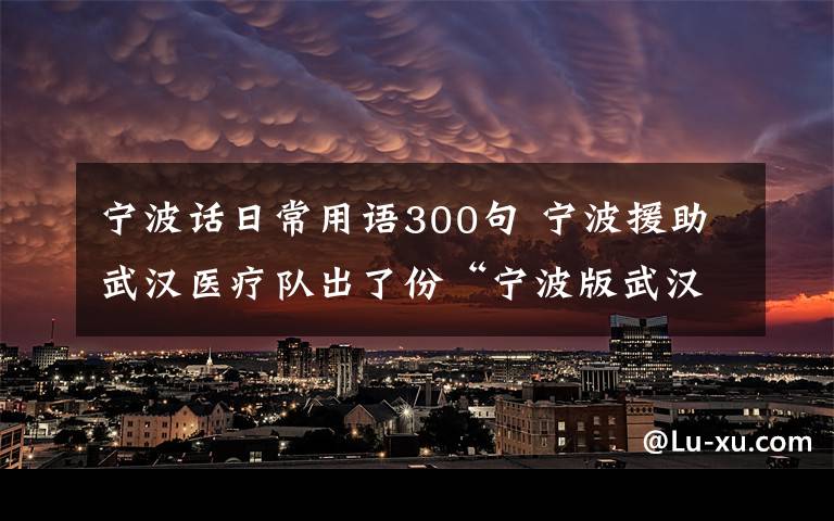 宁波话日常用语300句 宁波援助武汉医疗队出了份“宁波版武汉方言手册”