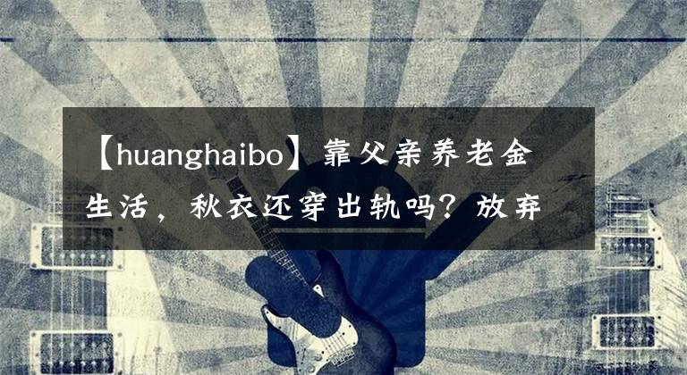【huanghaibo】靠父亲养老金生活，秋衣还穿出轨吗？放弃成为被封杀5年的黄海派演员