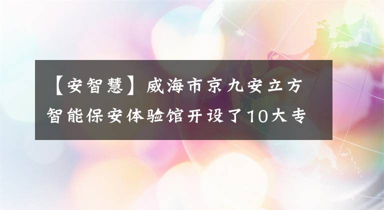 【安智慧】威海市京九安立方智能保安体验馆开设了10大专区。