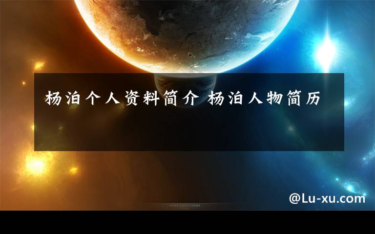 杨泊个人资料简介 杨泊人物简历文章配图