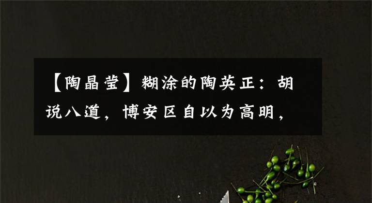 【陶晶莹】糊涂的陶英正：胡说八道，博安区自以为高明，口无遮拦，阻止不了毁了前途。(莎士比亚)。