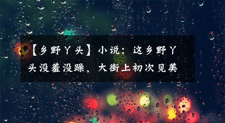 【乡野丫头】小说：这乡野丫头没羞没躁，大街上初次见美男，就笑眯眯问他姓名