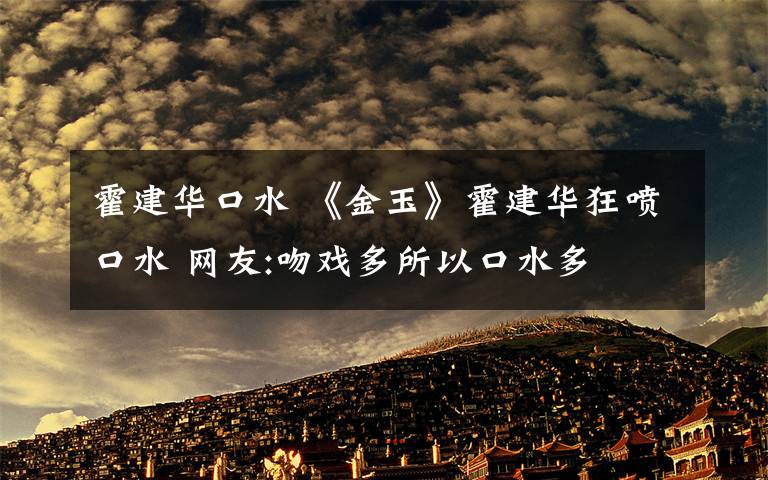 霍建华口水 《金玉》霍建华狂喷口水 网友:吻戏多所以口水多