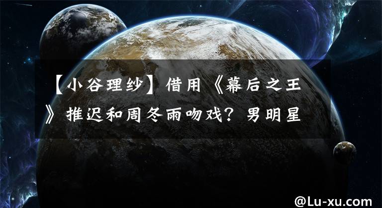 【小谷理纱】借用《幕后之王》推迟和周冬雨吻戏？男明星结婚后表演感情时要慎重