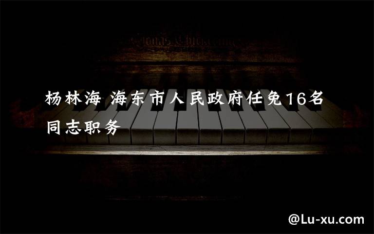 杨林海海东市人民政府任免16名同志职务