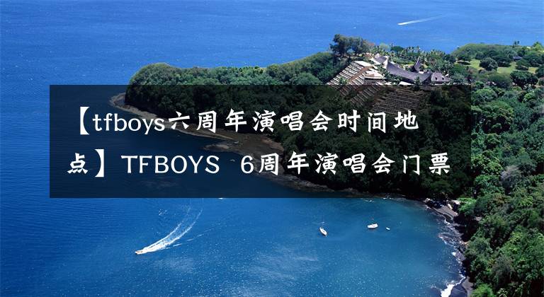 【tfboys六周年演唱会时间地点】TFBOYS  6周年演唱会门票如何TFBOYS  6周年演唱会门票开放场所