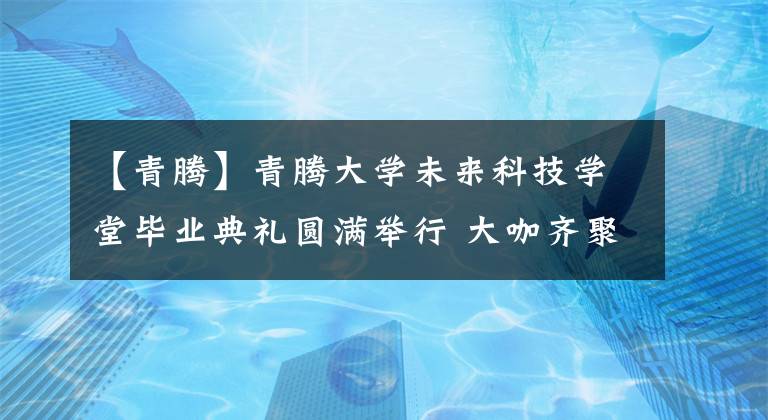 【青腾】青腾大学未来科技学堂毕业典礼圆满举行 大咖齐聚点燃太空梦想