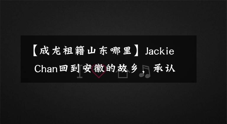 【成龙祖籍山东哪里】Jackie Chan回到安徽的故乡，承认祖先的归宗，两兄弟的家寒酸，Jackie Chan是唐朝宰相的后代吗？