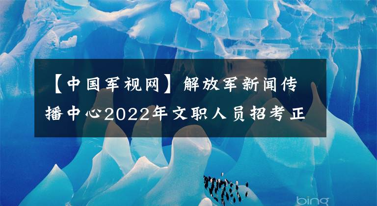 【中国军视网】解放军新闻传播中心2022年文职人员招考正式开始！（报名指导篇）