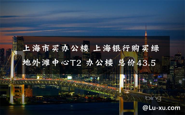 上海市买办公楼 上海银行购买绿地外滩中心T2 办公楼 总价43.53亿元