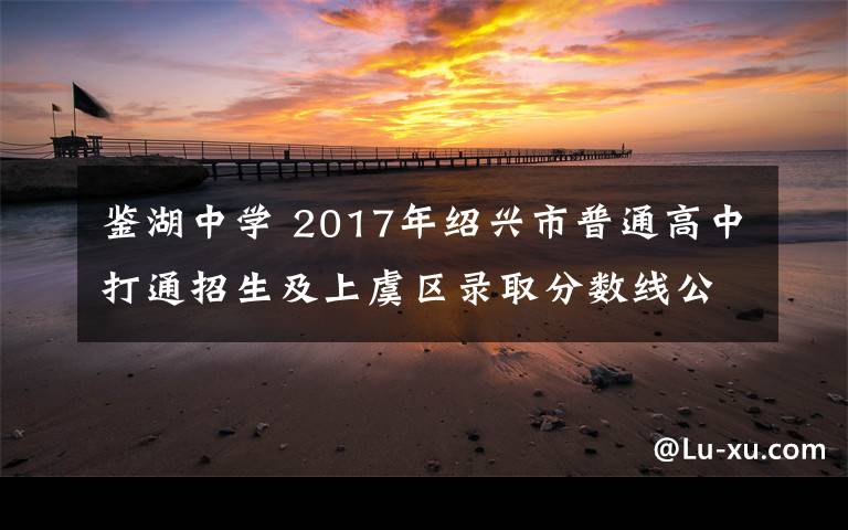 鉴湖中学 2017年绍兴市普通高中打通招生及上虞区录取分数线公布