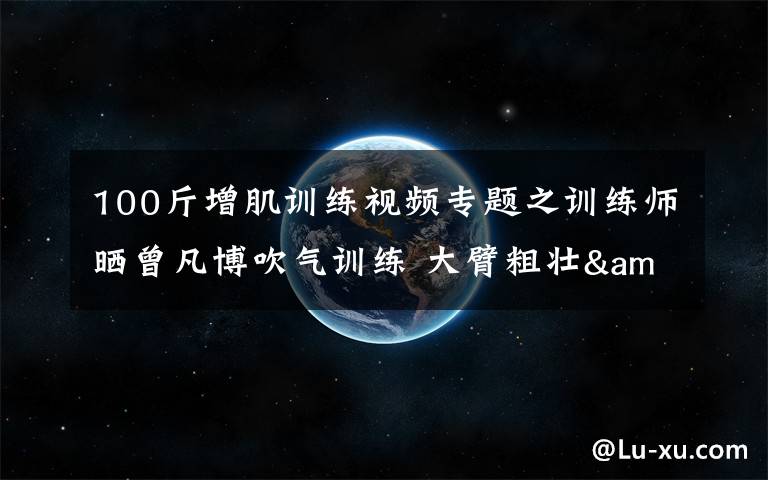 100斤增肌训练视频专题之训练师晒曾凡博吹气训练 大臂粗壮&增肌明显