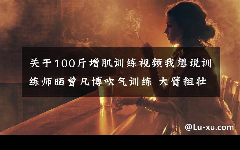 关于100斤增肌训练视频我想说训练师晒曾凡博吹气训练 大臂粗壮&增肌明显