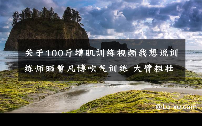 关于100斤增肌训练视频我想说训练师晒曾凡博吹气训练 大臂粗壮&增肌明显