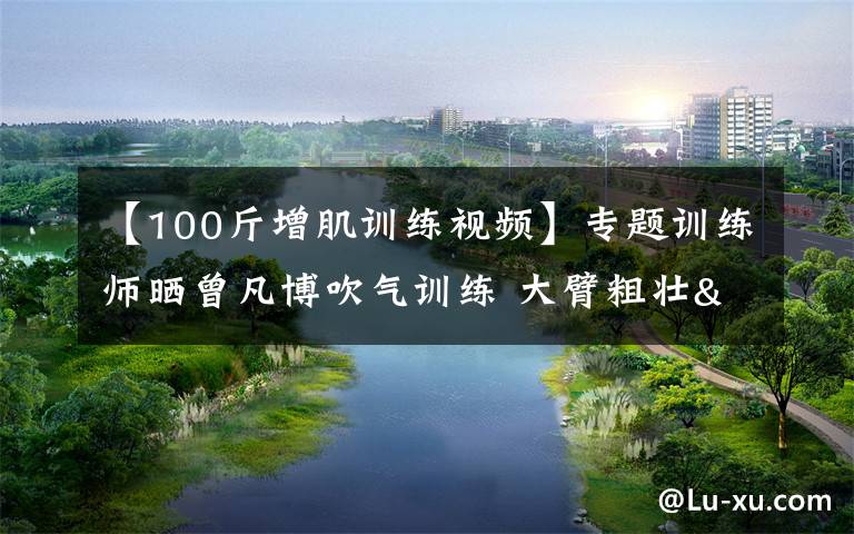 【100斤增肌训练视频】专题训练师晒曾凡博吹气训练 大臂粗壮&增肌明显