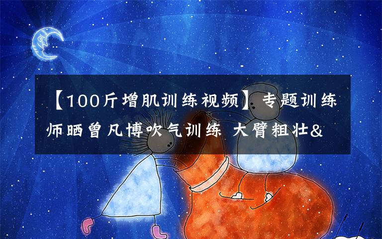 【100斤增肌训练视频】专题训练师晒曾凡博吹气训练 大臂粗壮&增肌明显