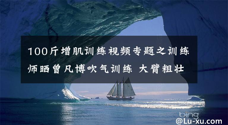 100斤增肌训练视频专题之训练师晒曾凡博吹气训练 大臂粗壮&增肌明显