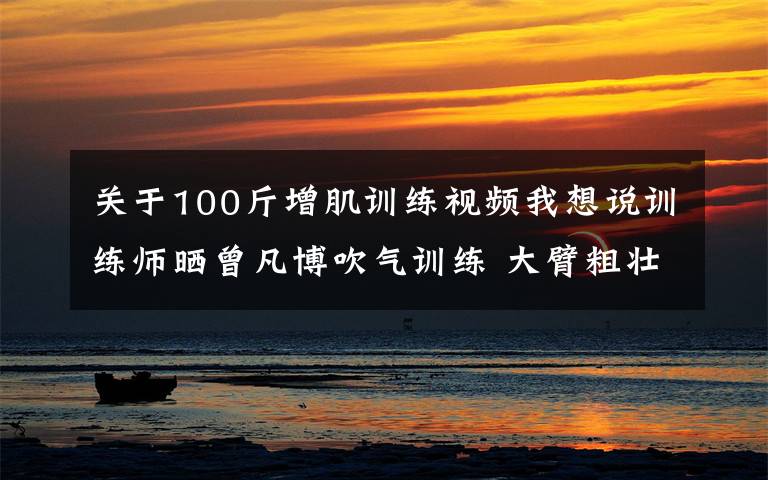 关于100斤增肌训练视频我想说训练师晒曾凡博吹气训练 大臂粗壮&增肌明显