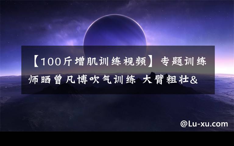 【100斤增肌训练视频】专题训练师晒曾凡博吹气训练 大臂粗壮&增肌明显