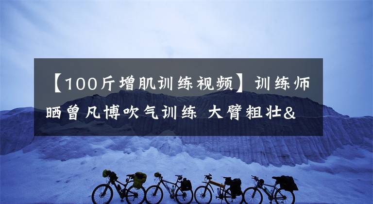 【100斤增肌训练视频】训练师晒曾凡博吹气训练 大臂粗壮&增肌明显