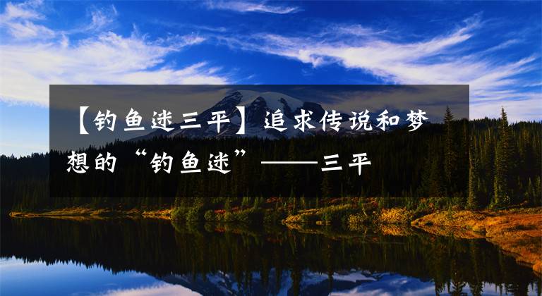 【钓鱼迷三平】追求传说和梦想的“钓鱼迷”——三平