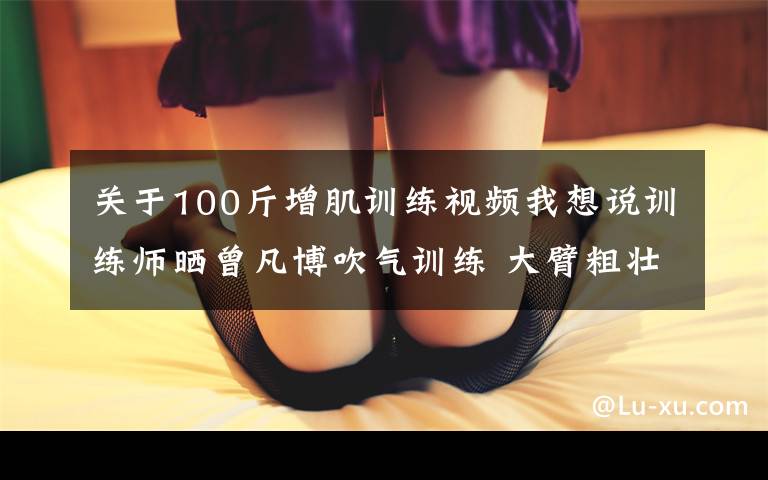 关于100斤增肌训练视频我想说训练师晒曾凡博吹气训练 大臂粗壮&增肌明显