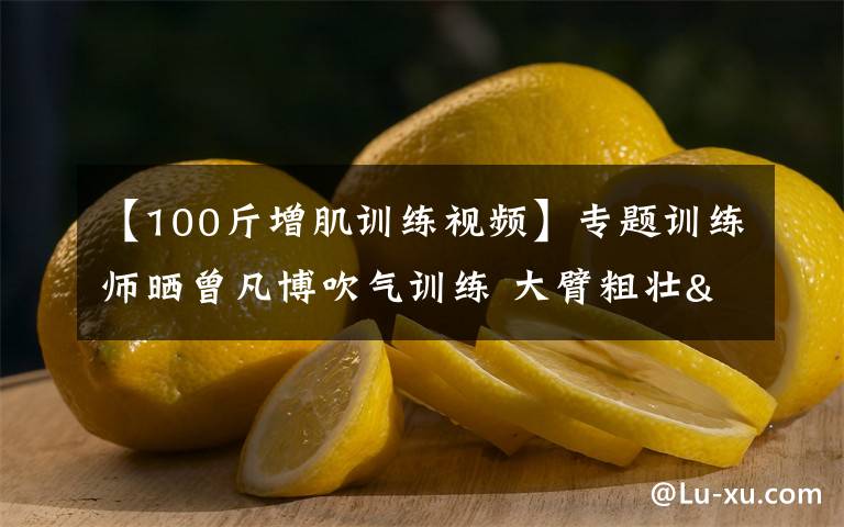 【100斤增肌训练视频】专题训练师晒曾凡博吹气训练 大臂粗壮&增肌明显