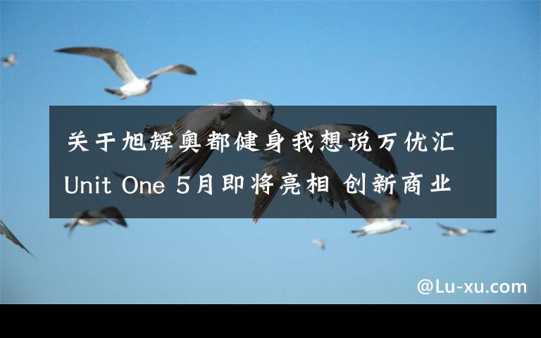 关于旭辉奥都健身我想说万优汇Unit One 5月即将亮相 创新商业缔造新璀耀