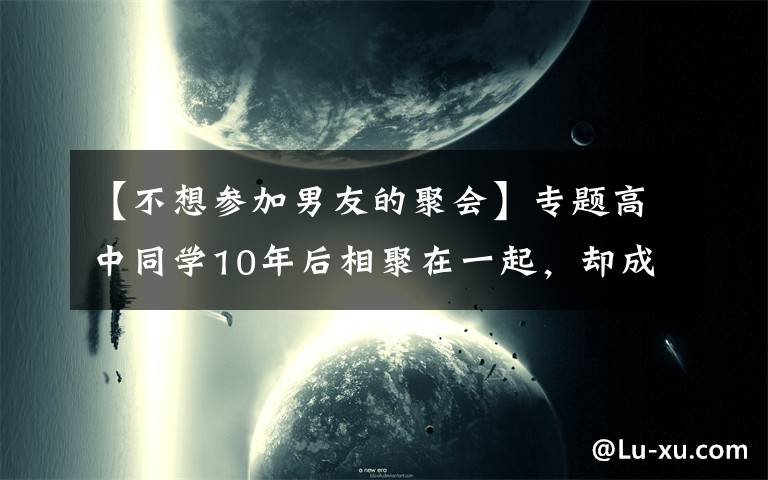 【不想参加男友的聚会】专题高中同学10年后相聚在一起，却成为了差生集中营，为何学霸不参加