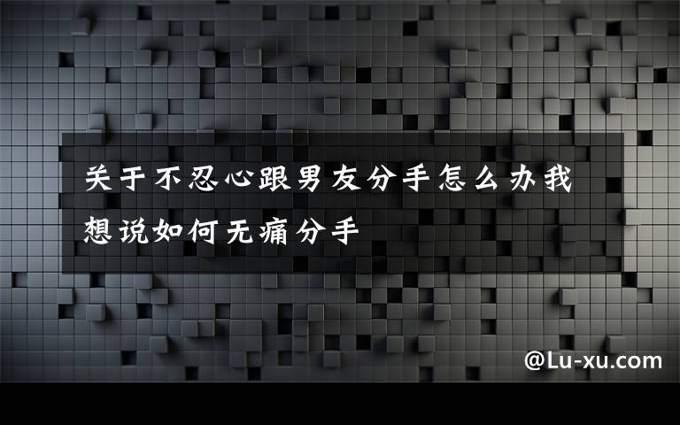 关于不忍心跟男友分手怎么办我想说如何无痛分手