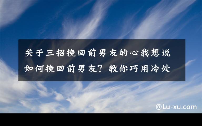 关于三招挽回前男友的心我想说如何挽回前男友？教你巧用冷处理挽回