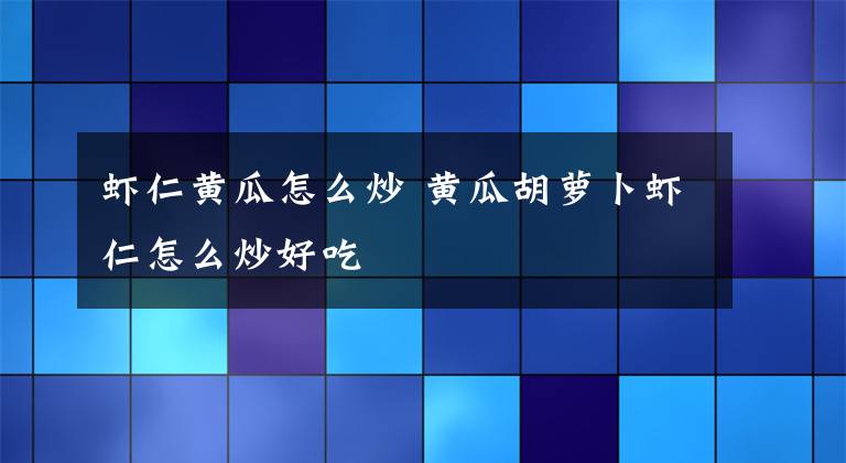 虾仁黄瓜怎么炒 黄瓜胡萝卜虾仁怎么炒好吃