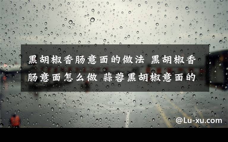 黑胡椒香肠意面的做法 黑胡椒香肠意面怎么做 蒜蓉黑胡椒意面的做法