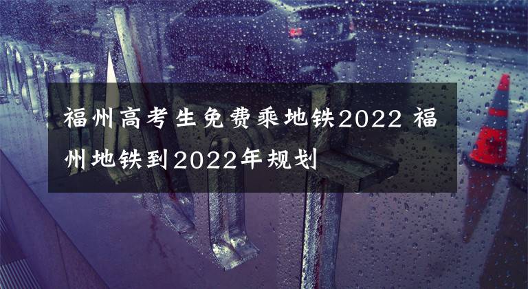 福州高考生免费乘地铁2022 福州地铁到2022年规划文章配图
