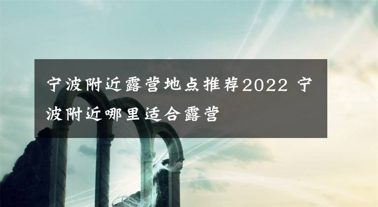 宁波附近露营地点推荐2022 宁波附近哪里适合露营