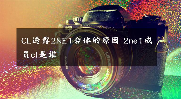 CL透露2NE1合体的原因 2ne1成员cl是谁