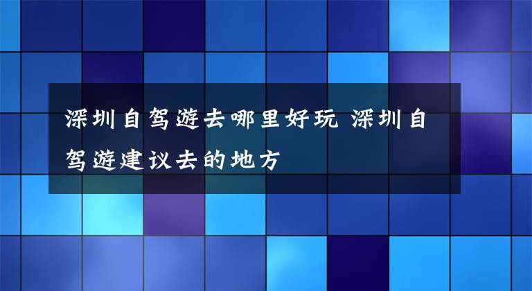 深圳自驾游去哪里好玩 深圳自驾游建议去的地方