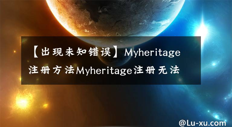 【出现未知错误】Myheritage注册方法Myheritage注册无法指示未知的错误原因