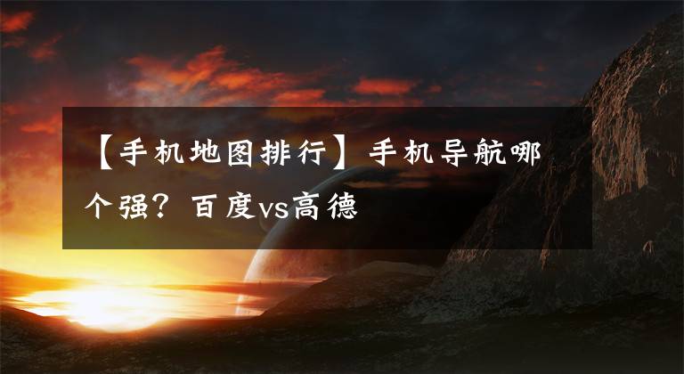 【手机地图排行】手机导航哪个强？百度vs高德