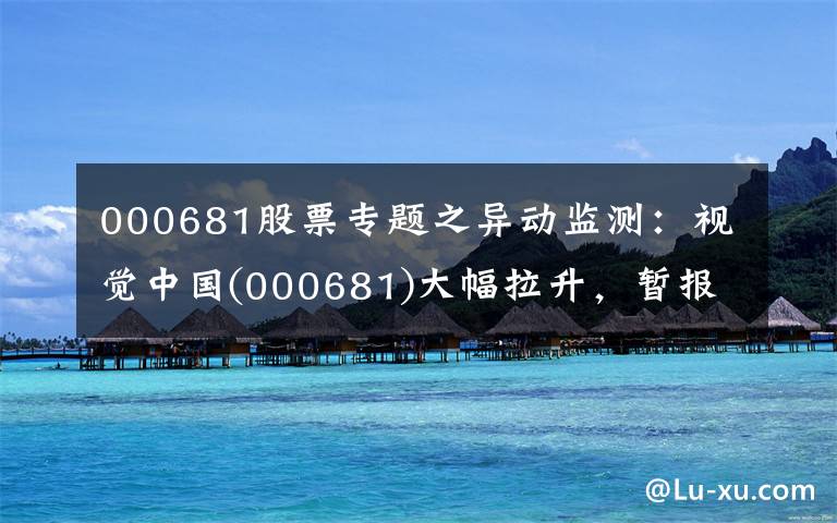 000681股票专题之异动监测：视觉中国(000681)大幅拉升，暂报18.26元