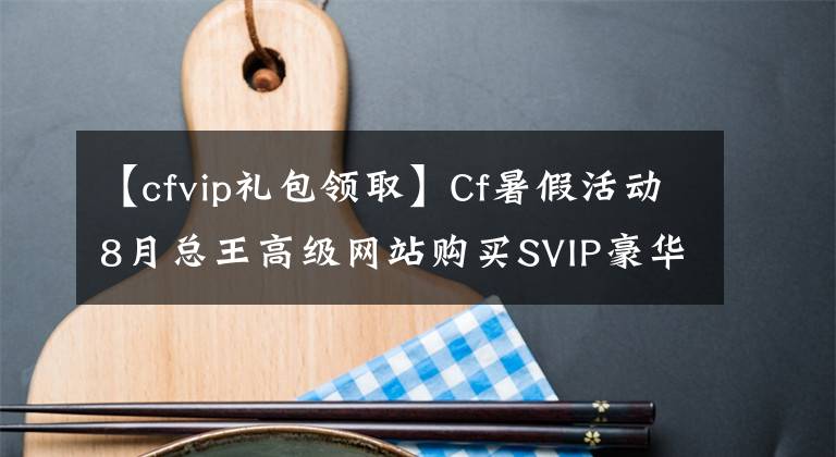 【cfvip礼包领取】Cf暑假活动8月总王高级网站购买SVIP豪华礼包