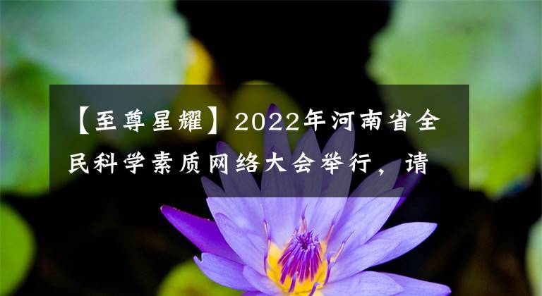 【至尊星耀】2022年河南省全民科学素质网络大会举行，请尽快参加。