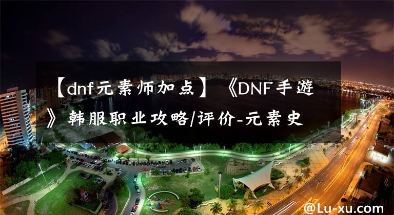 【dnf元素师加点】《DNF手游》韩服职业攻略/评价-元素史