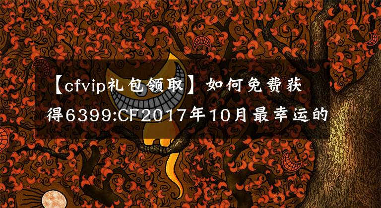 【cfvip礼包领取】如何免费获得6399:CF2017年10月最幸运的活动幸运礼包？