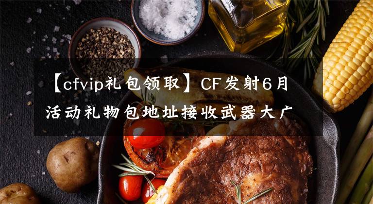 【cfvip礼包领取】CF发射6月活动礼物包地址接收武器大广播