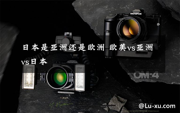 日本是亚洲还是欧洲 欧美vs亚洲vs日本