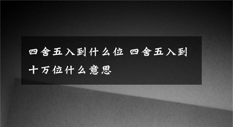 四舍五入到什么位 四舍五入到十万位什么意思