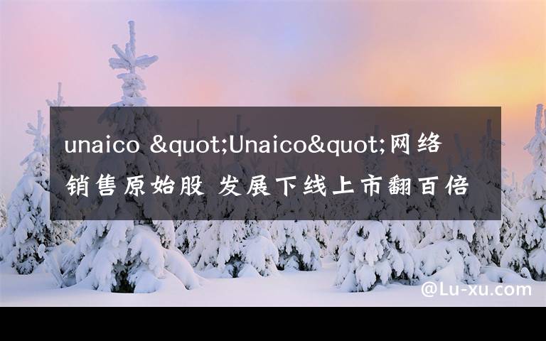 unaico "Unaico"网络销售原始股 发展下线上市翻百倍?