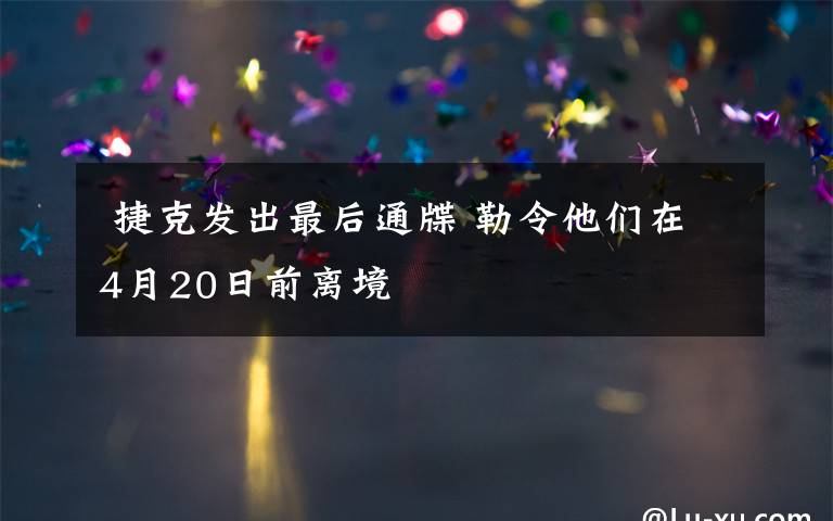  捷克发出最后通牒 勒令他们在4月20日前离境