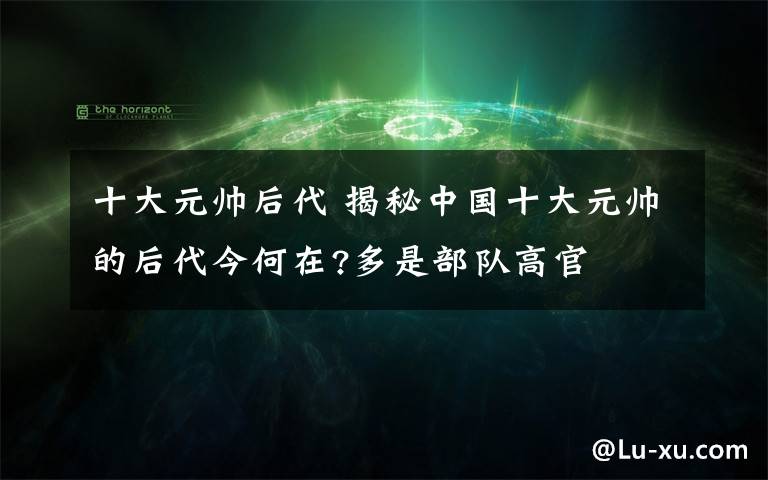 十大元帅后代 揭秘中国十大元帅的后代今何在?多是部队高官